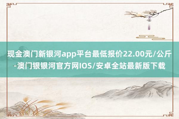 现金澳门新银河app平台最低报价22.00元/公斤-澳门银银河官方网IOS/安卓全站最新版下载