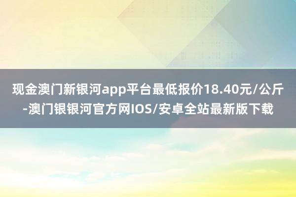 现金澳门新银河app平台最低报价18.40元/公斤-澳门银银河官方网IOS/安卓全站最新版下载