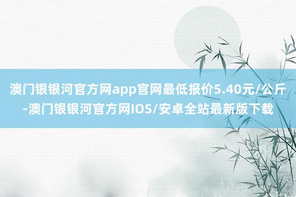 澳门银银河官方网app官网最低报价5.40元/公斤-澳门银银河官方网IOS/安卓全站最新版下载