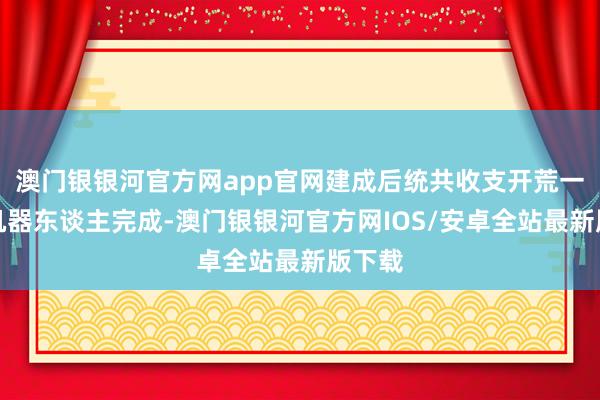 澳门银银河官方网app官网建成后统共收支开荒一齐由机器东谈主完成-澳门银银河官方网IOS/安卓全站最新版下载