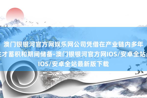 澳门银银河官方网娱乐网公司凭借在产业链内多年的东说念主才蓄积和期间储备-澳门银银河官方网IOS/安卓全站最新版下载