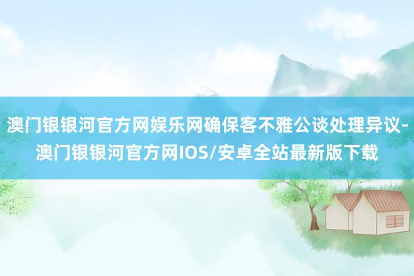 澳门银银河官方网娱乐网确保客不雅公谈处理异议-澳门银银河官方网IOS/安卓全站最新版下载