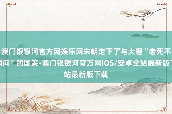 澳门银银河官方网娱乐网宋朝定下了与大理“老死不相闻问”的国策-澳门银银河官方网IOS/安卓全站最新版下载