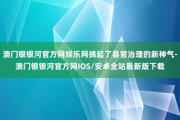 澳门银银河官方网娱乐网搞起了县官治理的新神气-澳门银银河官方网IOS/安卓全站最新版下载