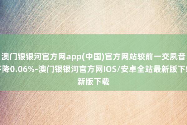 澳门银银河官方网app(中国)官方网站较前一交夙昔下降0.06%-澳门银银河官方网IOS/安卓全站最新版下载