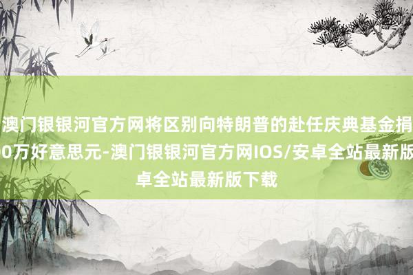 澳门银银河官方网将区别向特朗普的赴任庆典基金捐赠100万好意思元-澳门银银河官方网IOS/安卓全站最新版下载