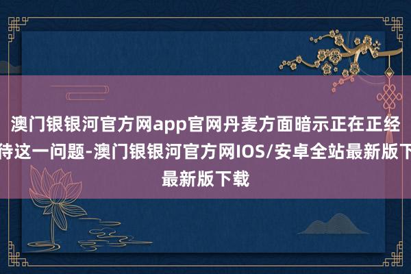 澳门银银河官方网app官网丹麦方面暗示正在正经对待这一问题-澳门银银河官方网IOS/安卓全站最新版下载