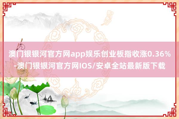 澳门银银河官方网app娱乐创业板指收涨0.36%-澳门银银河官方网IOS/安卓全站最新版下载