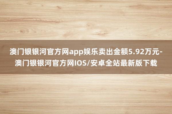 澳门银银河官方网app娱乐卖出金额5.92万元-澳门银银河官方网IOS/安卓全站最新版下载