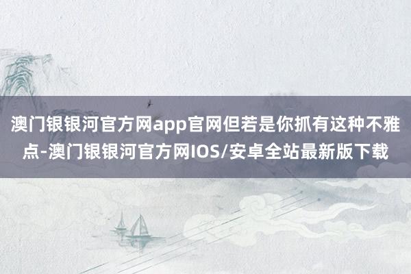 澳门银银河官方网app官网但若是你抓有这种不雅点-澳门银银河官方网IOS/安卓全站最新版下载