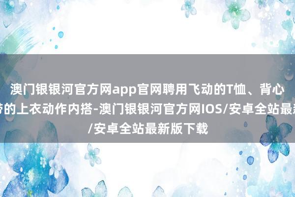 澳门银银河官方网app官网聘用飞动的T恤、背心或细肩带的上衣动作内搭-澳门银银河官方网IOS/安卓全站最新版下载