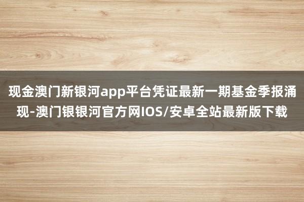 现金澳门新银河app平台凭证最新一期基金季报涌现-澳门银银河官方网IOS/安卓全站最新版下载