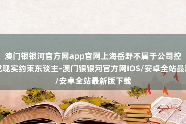 澳门银银河官方网app官网上海岳野不属于公司控股鼓吹或现实约束东谈主-澳门银银河官方网IOS/安卓全站最新版下载