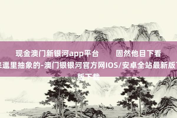 现金澳门新银河app平台        固然他目下看起来邋里抽象的-澳门银银河官方网IOS/安卓全站最新版下载