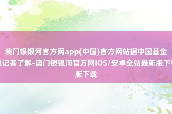 澳门银银河官方网app(中国)官方网站据中国基金报记者了解-澳门银银河官方网IOS/安卓全站最新版下载