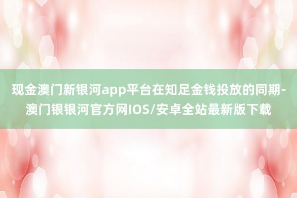 现金澳门新银河app平台在知足金钱投放的同期-澳门银银河官方网IOS/安卓全站最新版下载