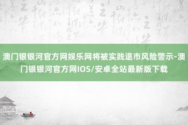 澳门银银河官方网娱乐网将被实践退市风险警示-澳门银银河官方网IOS/安卓全站最新版下载