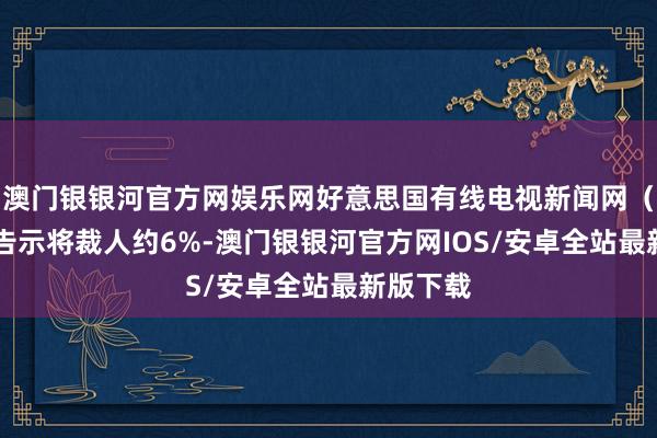 澳门银银河官方网娱乐网好意思国有线电视新闻网（CNN）告示将裁人约6%-澳门银银河官方网IOS/安卓全站最新版下载