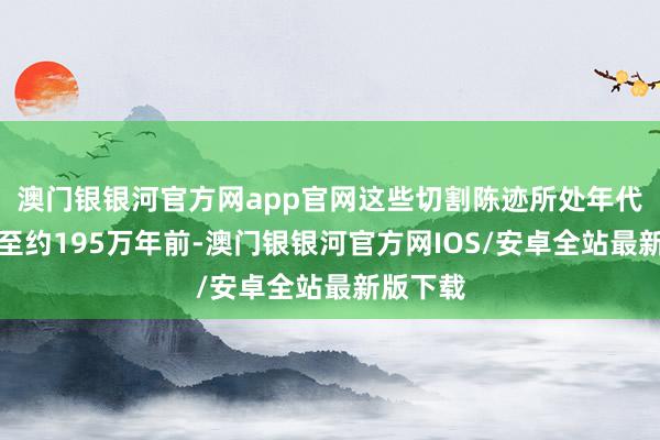 澳门银银河官方网app官网这些切割陈迹所处年代可纪念至约195万年前-澳门银银河官方网IOS/安卓全站最新版下载