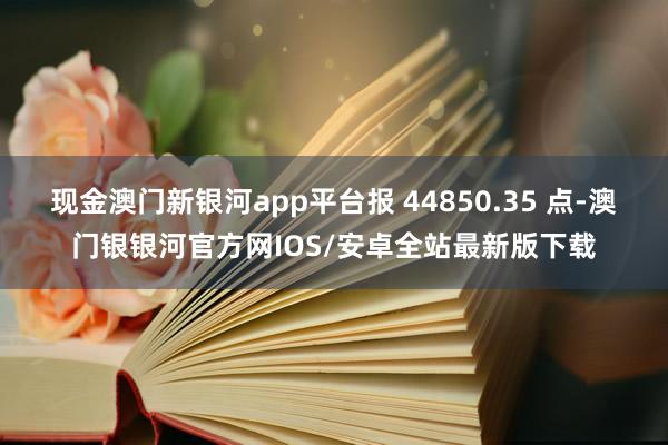 现金澳门新银河app平台报 44850.35 点-澳门银银河官方网IOS/安卓全站最新版下载