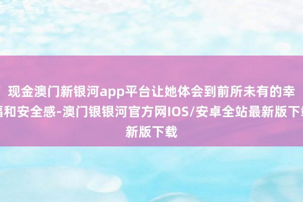 现金澳门新银河app平台让她体会到前所未有的幸福和安全感-澳门银银河官方网IOS/安卓全站最新版下载