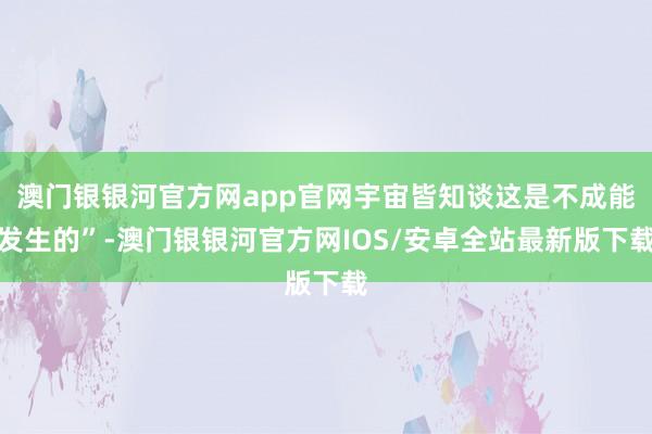 澳门银银河官方网app官网宇宙皆知谈这是不成能发生的”-澳门银银河官方网IOS/安卓全站最新版下载