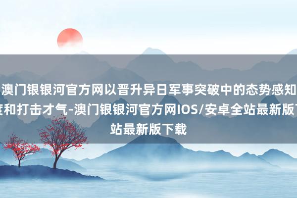 澳门银银河官方网以晋升异日军事突破中的态势感知进度和打击才气-澳门银银河官方网IOS/安卓全站最新版下载