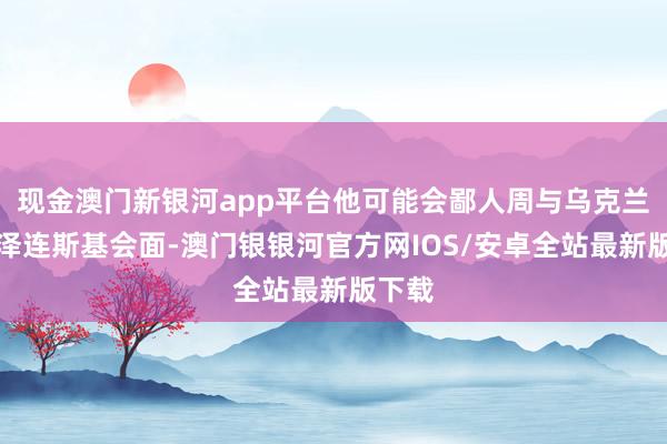 现金澳门新银河app平台他可能会鄙人周与乌克兰总统泽连斯基会面-澳门银银河官方网IOS/安卓全站最新版下载