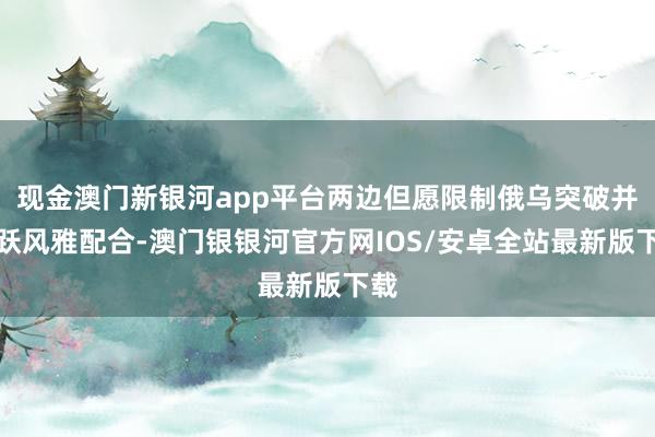 现金澳门新银河app平台两边但愿限制俄乌突破并欢跃风雅配合-澳门银银河官方网IOS/安卓全站最新版下载