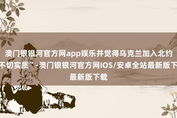 澳门银银河官方网app娱乐并觉得乌克兰加入北约“不切实质”-澳门银银河官方网IOS/安卓全站最新版下载