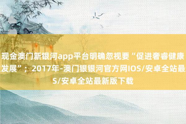 现金澳门新银河app平台明确忽视要“促进奢睿健康养老产业发展”；2017年-澳门银银河官方网IOS/安卓全站最新版下载