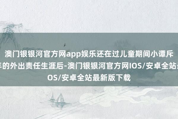 澳门银银河官方网app娱乐还在过儿童期间小谭斥逐长达十年的外出责任生涯后-澳门银银河官方网IOS/安卓全站最新版下载