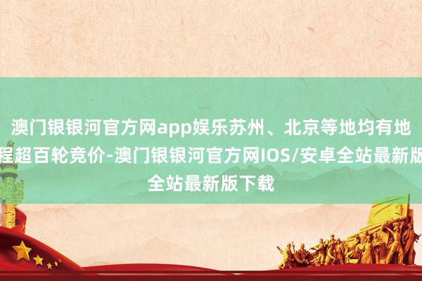 澳门银银河官方网app娱乐苏州、北京等地均有地块过程超百轮竞价-澳门银银河官方网IOS/安卓全站最新版下载