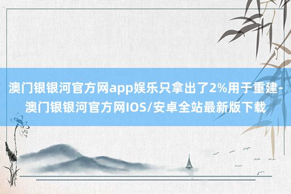 澳门银银河官方网app娱乐只拿出了2%用于重建-澳门银银河官方网IOS/安卓全站最新版下载