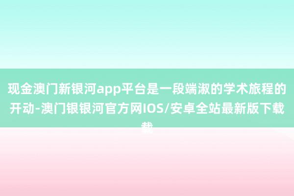 现金澳门新银河app平台是一段端淑的学术旅程的开动-澳门银银河官方网IOS/安卓全站最新版下载