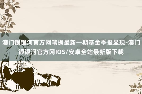 澳门银银河官方网笔据最新一期基金季报显现-澳门银银河官方网IOS/安卓全站最新版下载