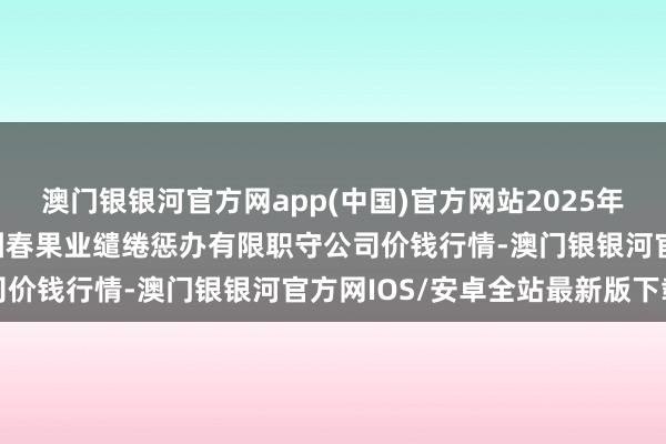 澳门银银河官方网app(中国)官方网站2025年2月28日乌鲁木王人北园春果业缱绻惩办有限职守公司价钱行情-澳门银银河官方网IOS/安卓全站最新版下载