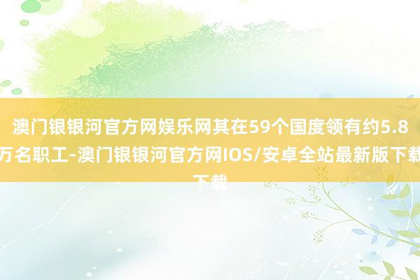 澳门银银河官方网娱乐网其在59个国度领有约5.8万名职工-澳门银银河官方网IOS/安卓全站最新版下载